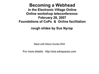 Becoming a Webhead in the Electronic Village Online Online workshop teleconference: February 28, 2007 Foundations of CoPs  &  Online facilitation  rough slides by Sus Nyrop   Meet with Moira Hunter,WIA For more details:  http://wia.wikispaces.com 