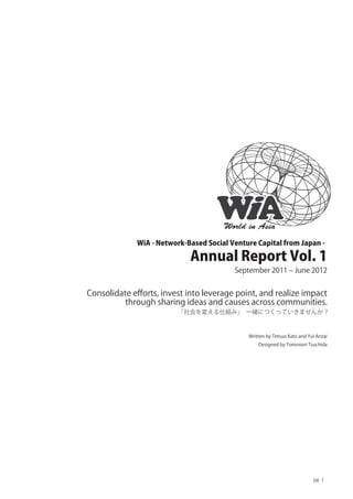 World in Asia
             WiA - Network-Based Social Venture Capital from Japan -

                            Annual Report Vol. 1
                                         September 2011 ‒ June 2012


Consolidate eﬀorts, invest into leverage point, and realize impact
          through sharing ideas and causes across communities.
                         「社会を変える仕組み」 一緒につくっていきませんか？



                                             Written by Tetsuo Kato and Yui Anzai
                                                 Designed by Tomonori Tsuchida




                                                                          pg. 1
 