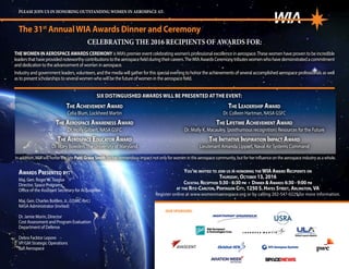 CELEBRATING THE 2016 RECIPIENTS OF AWARDS FOR:
THEWOMENINAEROSPACEAWARDSCEREMONYisWIA’spremiereventcelebratingwomen’sprofessionalexcellenceinaerospace.Thesewomenhaveproventobeincredible
leadersthathaveprovidednoteworthycontributionstotheaerospacefieldduringtheircareers.TheWIAAwardsCeremonytributeswomenwhohavedemonstratedacommitment
anddedicationtotheadvancementofwomeninaerospace.
Industryandgovernmentleaders,volunteers,andthemediawillgatherforthisspecialeveningtohonortheachievementsofseveralaccomplishedaerospaceprofessionalsaswell
astopresentscholarshipstoseveralwomenwhowillbethefutureofwomenintheaerospacefield.
PLEASE JOIN US IN HONORING OUTSTANDING WOMEN IN AEROSPACE AT:
The 31st
AnnualWIA Awards Dinner and Ceremony
You’re invited to join us in honoring the WIA Award Recipients on
Thursday, October 13, 2016
Cocktail Reception 5:30 - 6:30 pm • Dinner & Awards 6:30 - 9:00 pm
at the Ritz-Carlton, Pentagon City, 1250 S. Hayes Street, Arlington,VA
Register online at www.womeninaerospace.org or by calling 202-547-0229 for more information.
The Achievement Award
Celia Blum, Lockheed Martin
The Aerospace Awareness Award
Dr. Holly Gilbert, NASA GSFC
The Aerospace Educator Award
Dr. Mary Bowden,The University of Maryland
The Leadership Award
Dr. Colleen Hartman, NASA GSFC
The Lifetime Achievement Award
Dr. Molly K. Macauley, (posthumous recognition) Resources for the Future
The Initiative Inspiration Impact Award
Lieutenant Amanda Lippert, Naval Air Systems Command
SIX DISTINGUISHED AWARDS WILL BE PRESENTED AT THE EVENT:
In addition,WIA will honor the late PattiGraceSmith for her tremendous impact not only for women in the aerospace community, but for her influence on the aerospace industry as a whole.
Awards Presented by:
Maj. Gen. Roger W.Teague
Director, Space Programs
Office of the Assistant Secretary for Acquisition
Maj. Gen. Charles Bolden, Jr., (USMC-Ret.)
NASA Administrator (Invited)
Dr. Jamie Morin, Director
Cost Assessment and Program Evaluation
Department of Defense
Debra Facktor Lepore
VP/GM Strategic Operations
Ball Aerospace
OUR SPONSORS:
 