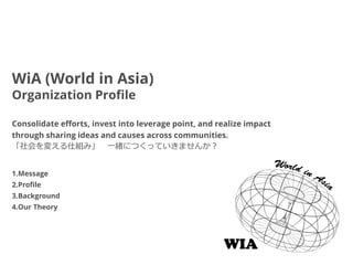 WiA (World in Asia)
Organization Profile

Consolidate efforts, invest into leverage point, and realize impact
through sharing ideas and causes across communities.
「社会を変える仕組み」 一緒につくっていきませんか？


1.Message
2.Profile
3.Background
4.Our Theory
 