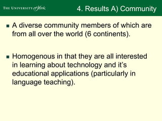 4. Results A) Community 
 A diverse community members of which are 
from all over the world (6 continents). 
 Homogenous in that they are all interested 
in learning about technology and it’s 
educational applications (particularly in 
language teaching). 
 