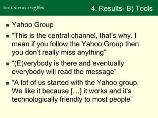 4. Results- B) Tools 
 Yahoo Group 
 “This is the central channel, that’s why. I 
mean if you follow the Yahoo Group then 
you don’t really miss anything” 
 “(E)verybody is there and eventually 
everybody will read the message” 
 “A lot of us started with the Yahoo group. 
We like it because […] it works and it's 
technologically friendly to most people” 
 