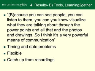 4. Results- B) Tools, Learning2gether 
 “(B)ecause you can see people, you can 
listen to them, you can you know visualize 
what they are talking about through the 
power points and all that and the photos 
and drawings. So I think it's a very powerful 
means of communication” 
 Timing and date problems 
 Flexible 
 Catch up from recordings 
 