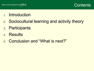 Contents 
1. Introduction 
2. Sociocultural learning and activity theory 
3. Participants 
4. Results 
5. Conclusion and “What is next?” 
 