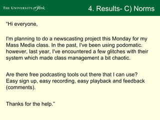 4. Results- C) Norms 
“Hi everyone, 
I'm planning to do a newscasting project this Monday for my 
Mass Media class. In the past, I've been using podomatic. 
however, last year, I've encountered a few glitches with their 
system which made class management a bit chaotic. 
Are there free podcasting tools out there that I can use? 
Easy sign up, easy recording, easy playback and feedback 
(comments). 
Thanks for the help.” 
 