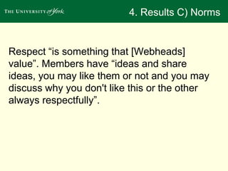 4. Results C) Norms 
Respect “is something that [Webheads] 
value”. Members have “ideas and share 
ideas, you may like them or not and you may 
discuss why you don't like this or the other 
always respectfully”. 
 