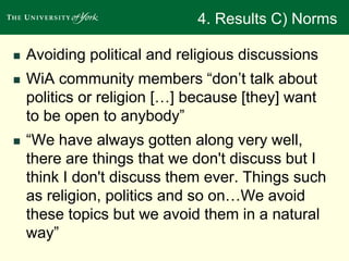 4. Results C) Norms 
 Avoiding political and religious discussions 
 WiA community members “don’t talk about 
politics or religion […] because [they] want 
to be open to anybody” 
 “We have always gotten along very well, 
there are things that we don't discuss but I 
think I don't discuss them ever. Things such 
as religion, politics and so on…We avoid 
these topics but we avoid them in a natural 
way” 
 