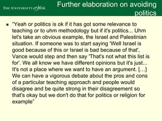 Further elaboration on avoiding 
politics 
 “Yeah or politics is ok if it has got some relevance to 
teaching or to uhm methodology but if it's politics... Uhm 
let's take an obvious example, the Israel and Palestinian 
situation. If someone was to start saying 'Well Israel is 
good because of this or Israel is bad because of that', 
Vance would step and then say 'That's not what this list is 
for'. We all know we have different opinions but it's just... 
It's not a place where we want to have an argument. […] 
We can have a vigorous debate about the pros and cons 
of a particular teaching approach and people would 
disagree and be quite strong in their disagreement so 
that's okay but we don't do that for politics or religion for 
example” 
 