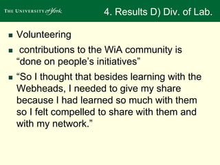 4. Results D) Div. of Lab. 
 Volunteering 
 contributions to the WiA community is 
“done on people’s initiatives” 
 “So I thought that besides learning with the 
Webheads, I needed to give my share 
because I had learned so much with them 
so I felt compelled to share with them and 
with my network.” 
 