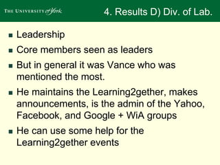 4. Results D) Div. of Lab. 
 Leadership 
 Core members seen as leaders 
 But in general it was Vance who was 
mentioned the most. 
 He maintains the Learning2gether, makes 
announcements, is the admin of the Yahoo, 
Facebook, and Google + WiA groups 
 He can use some help for the 
Learning2gether events 
 