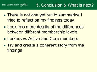 5. Conclusion & What is next? 
 There is not one yet but to summarize I 
tried to reflect on my findings today 
 Look into more details of the differences 
between different membership levels 
 Lurkers vs Active and Core members 
 Try and create a coherent story from the 
findings 
 
