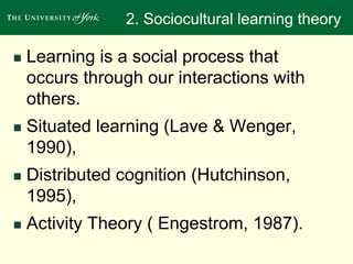 2. Sociocultural learning theory 
 Learning is a social process that 
occurs through our interactions with 
others. 
 Situated learning (Lave & Wenger, 
1990), 
 Distributed cognition (Hutchinson, 
1995), 
 Activity Theory ( Engestrom, 1987). 
 