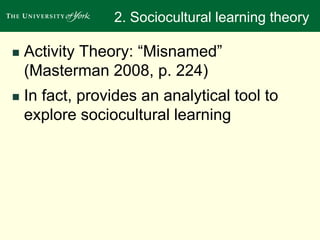 2. Sociocultural learning theory 
 Activity Theory: “Misnamed” 
(Masterman 2008, p. 224) 
 In fact, provides an analytical tool to 
explore sociocultural learning 
 