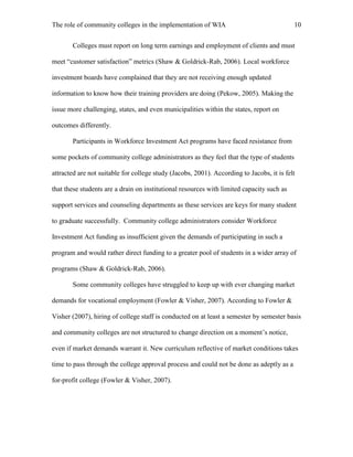 The role of community colleges in the implementation of WIA 10
Colleges must report on long term earnings and employment of clients and must
meet “customer satisfaction” metrics (Shaw & Goldrick-Rab, 2006). Local workforce
investment boards have complained that they are not receiving enough updated
information to know how their training providers are doing (Pekow, 2005). Making the
issue more challenging, states, and even municipalities within the states, report on
outcomes differently.
Participants in Workforce Investment Act programs have faced resistance from
some pockets of community college administrators as they feel that the type of students
attracted are not suitable for college study (Jacobs, 2001). According to Jacobs, it is felt
that these students are a drain on institutional resources with limited capacity such as
support services and counseling departments as these services are keys for many student
to graduate successfully. Community college administrators consider Workforce
Investment Act funding as insufficient given the demands of participating in such a
program and would rather direct funding to a greater pool of students in a wider array of
programs (Shaw & Goldrick-Rab, 2006).
Some community colleges have struggled to keep up with ever changing market
demands for vocational employment (Fowler & Visher, 2007). According to Fowler &
Visher (2007), hiring of college staff is conducted on at least a semester by semester basis
and community colleges are not structured to change direction on a moment’s notice,
even if market demands warrant it. New curriculum reflective of market conditions takes
time to pass through the college approval process and could not be done as adeptly as a
for-profit college (Fowler & Visher, 2007).
 