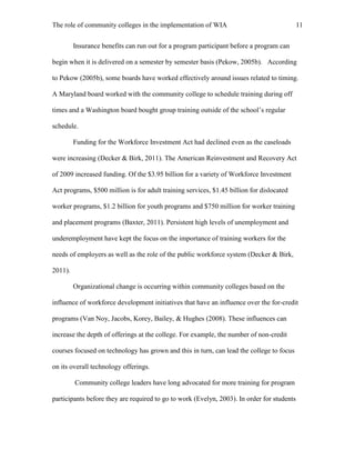 The role of community colleges in the implementation of WIA 11
Insurance benefits can run out for a program participant before a program can
begin when it is delivered on a semester by semester basis (Pekow, 2005b). According
to Pekow (2005b), some boards have worked effectively around issues related to timing.
A Maryland board worked with the community college to schedule training during off
times and a Washington board bought group training outside of the school’s regular
schedule.
Funding for the Workforce Investment Act had declined even as the caseloads
were increasing (Decker & Birk, 2011). The American Reinvestment and Recovery Act
of 2009 increased funding. Of the $3.95 billion for a variety of Workforce Investment
Act programs, $500 million is for adult training services, $1.45 billion for dislocated
worker programs, $1.2 billion for youth programs and $750 million for worker training
and placement programs (Baxter, 2011). Persistent high levels of unemployment and
underemployment have kept the focus on the importance of training workers for the
needs of employers as well as the role of the public workforce system (Decker & Birk,
2011).
Organizational change is occurring within community colleges based on the
influence of workforce development initiatives that have an influence over the for-credit
programs (Van Noy, Jacobs, Korey, Bailey, & Hughes (2008). These influences can
increase the depth of offerings at the college. For example, the number of non-credit
courses focused on technology has grown and this in turn, can lead the college to focus
on its overall technology offerings.
Community college leaders have long advocated for more training for program
participants before they are required to go to work (Evelyn, 2003). In order for students
 