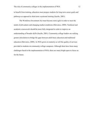 The role of community colleges in the implementation of WIA 12
to benefit from training, education must prepare students for long term career goals and
pathways as opposed to short term vocational training (Jacobs, 2001).
The Workforce Investment Act must become more agile in order to meet the
needs of job seekers and changing market conditions (Dervarics, 2009). Technical and
academic coursework should be more fully integrated in order to improve an
understanding of broader skills (Jacobs, 2001). Community college leaders are seeking
greater articulation to bridge the gaps between adult basic education and traditional
education (Dervarics, 2009). As WIA grows in maturity so will the quality of services
provided to students on community college campuses. Although there have been many
challenges faced in the implementation of WIA, there are many bright spots to focus on
for the future.
 