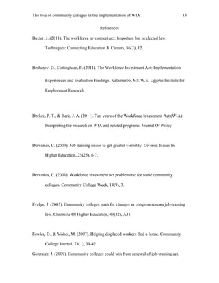 The role of community colleges in the implementation of WIA 13
References
Baxter, J. (2011). The workforce investment act: Important but neglected law.
Techniques: Connecting Education & Careers, 86(3), 12.
Besharov, D., Cottingham, P. (2011). The Workforce Investment Act: Implementation
Experiences and Evaluation Findings. Kalamazoo, MI: W.E. Upjohn Institute for
Employment Research
Decker, P. T., & Berk, J. A. (2011). Ten years of the Workforce Investment Act (WIA):
Interpreting the research on WIA and related programs. Journal Of Policy
Dervarics, C. (2009). Job training issues to get greater visibility. Diverse: Issues In
Higher Education, 25(25), 6-7.
Dervarics, C. (2001). Workforce investment act problematic for some community
colleges. Community College Week, 14(9), 3.
Evelyn, J. (2003). Community colleges push for changes as congress renews job-training
law. Chronicle Of Higher Education, 49(32), A31.
Fowler, D., & Visher, M. (2007). Helping displaced workers find a home. Community
College Journal, 78(1), 39-42.
Gonzalez, J. (2009). Community colleges could win from renewal of job-training act.
 