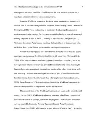 The role of community colleges in the implementation of WIA 4
development acts, there should be a flexible system for local and state systems and a
significant alteration in the way services are delivered.
Under the Workforce Investment Act, there are no barriers to prevent access to
services such as information or job search assistance within one stop centers (Besharov &
Cottingham, 2011). Those participating in training are disadvantaged in education,
employment and prior earnings. Services were consolidated to focus on employment and
training for youths as well as adults. According to Besharov and Cottingham (2011),
Workforce Investment Act programs constitute the highest level of funding received in
the United States by the federal government for training and employment.
Job seekers were expected to be provided with more choices as state and federal
agencies were given more flexibility in the ability to deliver services (Decker & Berk,
2011). While more choices are available for job seekers and service delivery, there are
now significant differences in services provided from state to state. Some states might
have staff providing an emphasis on vocational training while others could face a work
first mentality. Under the Job Training Partnership Act, 95% of participants qualified
based on income alone without having to face other employment barriers (Dervarics,
2001). As per Dervarics, 95% of participating clients in the Workforce Investment Act
must face a major barrier to employment beyond poverty alone.
The administration of the Workforce Investment Act occurs under a multilayered
strategy (Jacobs, 2001). Workforce development boards on a local basis, comprised of
local industry as well as colleges, administer the programs. The Workforce Investment
Act was enacted following the Personal Responsibility and Work Opportunity
Reconciliation Act of 1996, which sought welfare reforms (Warnken, 2007). According
 