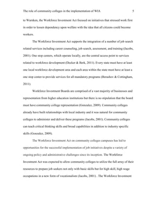 The role of community colleges in the implementation of WIA 5
to Warnken, the Workforce Investment Act focused on initiatives that stressed work first
in order to lessen dependency upon welfare with the idea that all citizens could become
workers.
The Workforce Investment Act supports the integration of a number of job search
related services including career counseling, job search, assessment, and training (Jacobs,
2001). One stop centers, which operate locally, are the central access point to services
related to workforce development (Decker & Berk, 2011). Every state must have at least
one local workforce development area and each area within the state must have at least a
one stop center to provide services for all mandatory programs (Berashov & Cottingham,
2011).
Workforce Investment Boards are comprised of a vast majority of businesses and
representation from higher education institutions but there is no stipulation that the board
must have community college representation (Gonzalez, 2009). Community colleges
already have built relationships with local industry and it was natural for community
colleges to administer and deliver these programs (Jacobs, 2001). Community colleges
can teach critical thinking skills and broad capabilities in addition to industry specific
skills (Gonzalez, 2009).
The Workforce Investment Act on community colleges campuses has led to
opportunities for the successful implementation of job initiatives despite a variety of
ongoing policy and administrative challenges since its inception. The Workforce
Investment Act was expected to allow community colleges to utilize the full array of their
resources to prepare job seekers not only with basic skills but for high skill, high wage
occupations in a new form of vocationalism (Jacobs, 2001) . The Workforce Investment
 