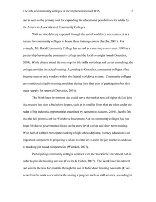 The role of community colleges in the implementation of WIA 6
Act is seen as the primary tool for expanding the educational possibilities for adults by
the American Association of Community Colleges.
With service delivery expected through the use of workforce one centers, it is a
natural for community colleges to house these training centers (Jacobs, 2001). For
example, Mt. Hood Community College has served as a one stop center since 1999 in a
partnership between the community college and the local oversight board (Gonzalez,
2009). While clients attend the one stop for life skills workshop and career consulting, the
college provides the actual training. According to Gonzalez, community colleges often
become seen as only vendors within the federal workforce system. Community colleges
are considered eligible training providers during their first year of participation but then
must reapply for renewal (Dervarics, 2001).
The Workforce Investment Act could serve the market need of higher skilled jobs
that require less than a bachelors degree, such as in smaller firms that are often under the
radar of big industrial opportunities examined by economists (Jacobs, 2001). Jacobs felt
that the full potential of the Workforce Investment Act on community colleges has not
been felt due to governmental focus on the entry level worker and short term training.
With half of welfare participates lacking a high school diploma, literacy education is an
important component to preparing workers to enter or re-enter the job market in addition
to teaching job based competencies (Warnken, 2007).
Participating community colleges contract with the Workforce Investment Act in
order to provide training services (Fowler & Visher, 2007). The Workforce Investment
Act covers the fees for students through the use of Individual Training Accounts (ITAs)
as well as the costs associated with running a program such as staff salaries, according to
 