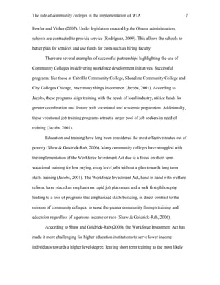 The role of community colleges in the implementation of WIA 7
Fowler and Visher (2007). Under legislation enacted by the Obama administration,
schools are contracted to provide service (Rodriguez, 2009). This allows the schools to
better plan for services and use funds for costs such as hiring faculty.
There are several examples of successful partnerships highlighting the use of
Community Colleges in delivering workforce development initiatives. Successful
programs, like those at Cabrillo Community College, Shoreline Community College and
City Colleges Chicago, have many things in common (Jacobs, 2001). According to
Jacobs, these programs align training with the needs of local industry, utilize funds for
greater coordination and feature both vocational and academic preparation. Additionally,
these vocational job training programs attract a larger pool of job seekers in need of
training (Jacobs, 2001).
Education and training have long been considered the most effective routes out of
poverty (Shaw & Goldrick-Rab, 2006). Many community colleges have struggled with
the implementation of the Workforce Investment Act due to a focus on short term
vocational training for low paying, entry level jobs without a plan towards long term
skills training (Jacobs, 2001). The Workforce Investment Act, hand in hand with welfare
reform, have placed an emphasis on rapid job placement and a wok first philosophy
leading to a loss of programs that emphasized skills building, in direct contrast to the
mission of community colleges: to serve the greater community through training and
education regardless of a persons income or race (Shaw & Goldrick-Rab, 2006).
According to Shaw and Goldrick-Rab (2006), the Workforce Investment Act has
made it more challenging for higher education institutions to serve lower income
individuals towards a higher level degree, leaving short term training as the most likely
 