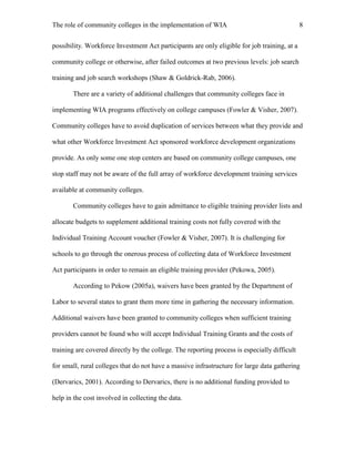 The role of community colleges in the implementation of WIA 8
possibility. Workforce Investment Act participants are only eligible for job training, at a
community college or otherwise, after failed outcomes at two previous levels: job search
training and job search workshops (Shaw & Goldrick-Rab, 2006).
There are a variety of additional challenges that community colleges face in
implementing WIA programs effectively on college campuses (Fowler & Visher, 2007).
Community colleges have to avoid duplication of services between what they provide and
what other Workforce Investment Act sponsored workforce development organizations
provide. As only some one stop centers are based on community college campuses, one
stop staff may not be aware of the full array of workforce development training services
available at community colleges.
Community colleges have to gain admittance to eligible training provider lists and
allocate budgets to supplement additional training costs not fully covered with the
Individual Training Account voucher (Fowler & Visher, 2007). It is challenging for
schools to go through the onerous process of collecting data of Workforce Investment
Act participants in order to remain an eligible training provider (Pekowa, 2005).
According to Pekow (2005a), waivers have been granted by the Department of
Labor to several states to grant them more time in gathering the necessary information.
Additional waivers have been granted to community colleges when sufficient training
providers cannot be found who will accept Individual Training Grants and the costs of
training are covered directly by the college. The reporting process is especially difficult
for small, rural colleges that do not have a massive infrastructure for large data gathering
(Dervarics, 2001). According to Dervarics, there is no additional funding provided to
help in the cost involved in collecting the data.
 