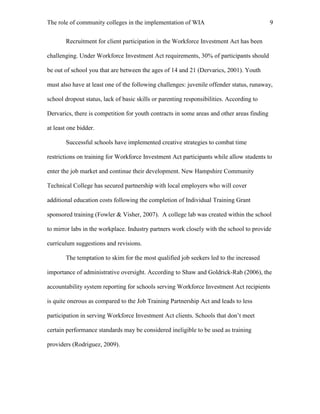 The role of community colleges in the implementation of WIA 9
Recruitment for client participation in the Workforce Investment Act has been
challenging. Under Workforce Investment Act requirements, 30% of participants should
be out of school you that are between the ages of 14 and 21 (Dervarics, 2001). Youth
must also have at least one of the following challenges: juvenile offender status, runaway,
school dropout status, lack of basic skills or parenting responsibilities. According to
Dervarics, there is competition for youth contracts in some areas and other areas finding
at least one bidder.
Successful schools have implemented creative strategies to combat time
restrictions on training for Workforce Investment Act participants while allow students to
enter the job market and continue their development. New Hampshire Community
Technical College has secured partnership with local employers who will cover
additional education costs following the completion of Individual Training Grant
sponsored training (Fowler & Visher, 2007). A college lab was created within the school
to mirror labs in the workplace. Industry partners work closely with the school to provide
curriculum suggestions and revisions.
The temptation to skim for the most qualified job seekers led to the increased
importance of administrative oversight. According to Shaw and Goldrick-Rab (2006), the
accountability system reporting for schools serving Workforce Investment Act recipients
is quite onerous as compared to the Job Training Partnership Act and leads to less
participation in serving Workforce Investment Act clients. Schools that don’t meet
certain performance standards may be considered ineligible to be used as training
providers (Rodriguez, 2009).
 