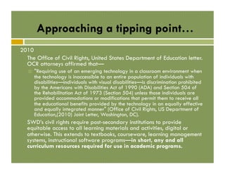 Approaching a tipping point…
2010
The Office of Civil Rights, United States Department of Education letter.
OCR attorneys affirmed that—
! 

"Requiring use of an emerging technology in a classroom environment when
the technology is inaccessible to an entire population of individuals with
disabilities—individuals with visual disabilities—is discrimination prohibited
by the Americans with Disabilities Act of 1990 (ADA) and Section 504 of
the Rehabilitation Act of 1973 (Section 504) unless those individuals are
provided accommodations or modifications that permit them to receive all
the educational benefits provided by the technology in an equally effective
and equally integrated manner" (Office of Civil Rights, US Department of
Education,(2010) Joint Letter, Washington, DC).

SWD’s civil rights require post-secondary institutions to provide
equitable access to all learning materials and activities, digital or
otherwise. This extends to textbooks, courseware, learning management
systems, instructional software programs—in short, any and all
curriculum resources required for use in academic programs.

 