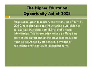 The Higher Education
Opportunity Act of 2008
! 

Requires all post-secondary institutions, as of July 1,
2010, to make textbook information available for
all courses, including both ISBNs and pricing
information. This information must be offered as
part of an institution’s online class schedule, and
must be viewable by students in advance of
registration for any given academic term.

 