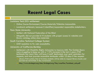 Recent Legal Cases
Louisiana Tech DOJ settlement
! 
! 

Online Course Environment/Course Materials/Websites inaccessible.
Landmark settlement, because it identified/expanded responsible stakeholders.

Penn State University
! 
! 

Settled with National Federation of the Blind
Allegedly did not provide B/VI students with proper access to websites and
library catalog, online class materials.

South Carolina Technical College System
! 

OCR resolution to fix web accessibility.

University of California-Berkley
! 

Settlement with Disability Rights Advocates to improve AIM. The Golden Bears
were struggling to keep up with a 115% increase in the last 4 years (750
textbooks last year) Now will have 5 staff dedicated, must send reminders for
requests, and must provide accessible textbooks within 10 days if the request.
" 
" 

Library Print system; first of its kind; students will be able to request library books and
journals be converted; 5 day turnaround.
http://www.dralegal.org/sites/dralegal.org/files/casefiles/factsheet_ucb.pdf

 