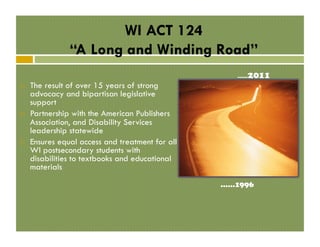 WI ACT 124
“A Long and Winding Road”
! 

! 

! 

The result of over 15 years of strong
advocacy and bipartisan legislative
support
Partnership with the American Publishers
Association, and Disability Services
leadership statewide
Ensures equal access and treatment for all
WI postsecondary students with
disabilities to textbooks and educational
materials
……1996

 