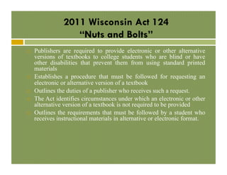 2011 Wisconsin Act 124
“Nuts and Bolts”
! 

! 

! 
! 

! 

Publishers are required to provide electronic or other alternative
versions of textbooks to college students who are blind or have
other disabilities that prevent them from using standard printed
materials
Establishes a procedure that must be followed for requesting an
electronic or alternative version of a textbook
Outlines the duties of a publisher who receives such a request.
The Act identifies circumstances under which an electronic or other
alternative version of a textbook is not required to be provided
Outlines the requirements that must be followed by a student who
receives instructional materials in alternative or electronic format.

 