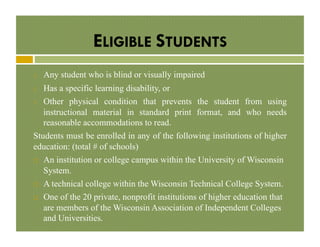 ELIGIBLE STUDENTS
1. 

Any student who is blind or visually impaired

Has a specific learning disability, or
3.  Other physical condition that prevents the student from using
instructional material in standard print format, and who needs
reasonable accommodations to read.
Students must be enrolled in any of the following institutions of higher
education: (total # of schools)
2. 

! 

! 
! 

An institution or college campus within the University of Wisconsin
System.
A technical college within the Wisconsin Technical College System.
One of the 20 private, nonprofit institutions of higher education that
are members of the Wisconsin Association of Independent Colleges
and Universities.

 