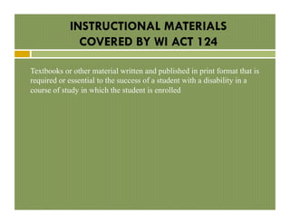 INSTRUCTIONAL MATERIALS
COVERED BY WI ACT 124
Textbooks or other material written and published in print format that is
required or essential to the success of a student with a disability in a
course of study in which the student is enrolled

 