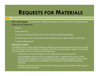 REQUESTS FOR MATERIALS
Who may Request: An institution of higher education may, on behalf of an eligible student
What may be Requested:
! 

Braille.

! 

Large print text.

! 

An audio recording created with the use of text-to-speech technology.

! 

An electronic format used with a screen reader device or other assistive technology.

A digital talking book.
Electronic Format
A computer file or other digital medium embodying instructional material that can be made
into an alternative format or that is capable of serving as an alternative format, if used with
a screen reader device or other assistive technology.
!  Maintain the structural integrity of the original instructional material
!  Be compatible with an assistive technology that is suitable for the needs of the
student with a disability or, if the student needs an embossed Braille version of the
instructional material, be compatible with commonly used Braille translation
software.
!  Include corrections and revisions that have been generally published with respect to
the instructional material.
! 

 