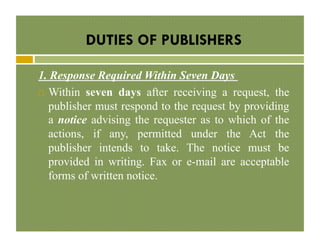 DUTIES OF PUBLISHERS
1. Response Required Within Seven Days
!  Within seven days after receiving a request, the
publisher must respond to the request by providing
a notice advising the requester as to which of the
actions, if any, permitted under the Act the
publisher intends to take. The notice must be
provided in writing. Fax or e-mail are acceptable
forms of written notice.

 