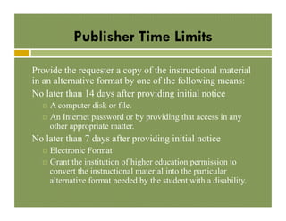 Publisher Time Limits
Provide the requester a copy of the instructional material
in an alternative format by one of the following means:
No later than 14 days after providing initial notice
!  A computer

disk or file.
!  An Internet password or by providing that access in any
other appropriate matter.

No later than 7 days after providing initial notice
!  Electronic

Format
!  Grant the institution of higher education permission to
convert the instructional material into the particular
alternative format needed by the student with a disability.

 