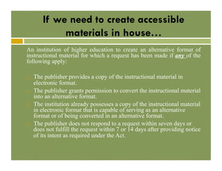 If we need to create accessible
materials in house…
An institution of higher education to create an alternative format of
instructional material for which a request has been made if any of the
following apply:
! 

! 

! 

! 

The publisher provides a copy of the instructional material in
electronic format.
The publisher grants permission to convert the instructional material
into an alternative format.
The institution already possesses a copy of the instructional material
in electronic format that is capable of serving as an alternative
format or of being converted in an alternative format.
The publisher does not respond to a request within seven days or
does not fulfill the request within 7 or 14 days after providing notice
of its intent as required under the Act.

 