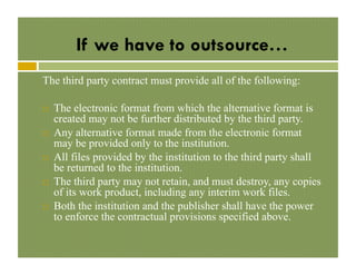 If we have to outsource…
The third party contract must provide all of the following:
! 

! 

! 

! 

! 

The electronic format from which the alternative format is
created may not be further distributed by the third party.
Any alternative format made from the electronic format
may be provided only to the institution.
All files provided by the institution to the third party shall
be returned to the institution.
The third party may not retain, and must destroy, any copies
of its work product, including any interim work files.
Both the institution and the publisher shall have the power
to enforce the contractual provisions specified above.

 