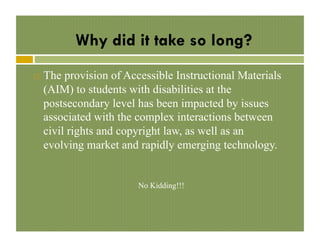 Why did it take so long?
! 

The provision of Accessible Instructional Materials
(AIM) to students with disabilities at the
postsecondary level has been impacted by issues
associated with the complex interactions between
civil rights and copyright law, as well as an
evolving market and rapidly emerging technology.

No Kidding!!!

 