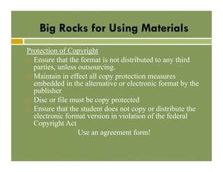 Big Rocks for Using Materials
Protection of Copyright
!  Ensure that the format is not distributed to any third
parties, unless outsourcing.
!  Maintain in effect all copy protection measures
embedded in the alternative or electronic format by the
publisher
!  Disc or file must be copy protected
!  Ensure that the student does not copy or distribute the
electronic format version in violation of the federal
Copyright Act
Use an agreement form!

 