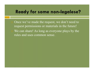 Ready for some non-legalese?
Once we’ve made the request, we don’t need to
request permissions or materials in the future!
!  We can share! As long as everyone plays by the
rules and uses common sense.
! 

 