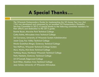 A Special Thanks…

! 
! 
! 
! 
! 
! 
! 
! 
! 
! 
! 
! 

The Wisconsin Postsecondary Guide for Implementing the WI Access Text Law (Act
124) was developed and composed by an excellent WI Postsecondary Disability
Services Committee in 2012. A special thanks to the following committee members for
their efforts and dedication to the 2013 guide:
Bonnie Bauer, Moraine Park Technical College
Cathy Bohte, Milwaukee Area Technical College
Sal Carranza, University of Wisconsin System Administration
Janet Case, Fox Valley Technical College
Nicole Gustafson-Binger, Gateway Technical College
Tom Heffron, Wisconsin Technical College System
Mary Marks, Mid-State Technical College
VaMeng Moua, Northeast Wisconsin Technical College
Patty Nesheim, Gateway Technical College
Lili O’Connell, Edgewood College
Scott Ritter, Madison Area Technical College
Jean Salzer, University of Wisconsin-Milwaukee

 