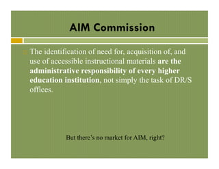 AIM Commission
! 

The identification of need for, acquisition of, and
use of accessible instructional materials are the
administrative responsibility of every higher
education institution, not simply the task of DR/S
offices.

But there’s no market for AIM, right?

 