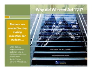 Why did WI need Act 124?
Because we
needed to stop
making
mountains for
students…
! 

$5.85 Billion
textbooks/course
materials sold in
2010 (National Association
of College Stores).

! 

So if 12% are
SWD=$702 million.

 
