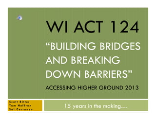WI ACT 124
“BUILDING BRIDGES
AND BREAKING
DOWN BARRIERS”
ACCESSING HIGHER GROUND 2013
Scott Ritter
To m H e f f r o n
Sal Carranza

15 years in the making…

 