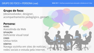 WIAD 2017 - Interface acessível para educação à distância em 5 diasGRUPO DE FOCO + PERSONA (real)
Grupo de foco:
(desenvolvedor, designer,
acompanhamento pedagógico, gestor)
Persona:
NOME:
Acessilinda da Web
SITUAÇÃO:
Deficiente visual total
COMO:
Utiliza NVDA
HÁBITOS:
Navega sozinha em sites de notícias,
redes sociais e estuda pela internet.
 