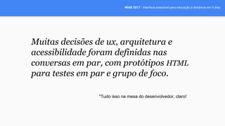 WIAD 2017 - Interface acessível para educação à distância em 5 dias
Muitas decisões de ux, arquitetura e
acessibilidade foram definidas nas
conversas em par, com protótipos HTML
para testes em par e grupo de foco.
*Tudo isso na mesa do desenvolvedor, claro!
 