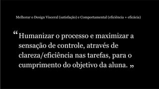 Humanizar o processo e maximizar a
sensação de controle, através de
clareza/eficiência nas tarefas, para o
cumprimento do objetivo da aluna.
Melhorar o Design Visceral (satisfação) e Comportamental (eficiência + eficácia)
“
”
 