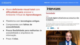 WIAD 2017 - Interface acessível para educação à distância em 5 dias
● Aluno deficiente visual total com
dificuldade para acessar o
Ambiente Virtual de Aprendizagem.
● Plataforma com tecnologias antigas.
● Componentes com falhas de
acessibilidade.
● Pouca flexibilidade para melhorias de
acessibilidade e arquitetura da
informação.
● Prazo: 5 dias.
O DESAFIO
 